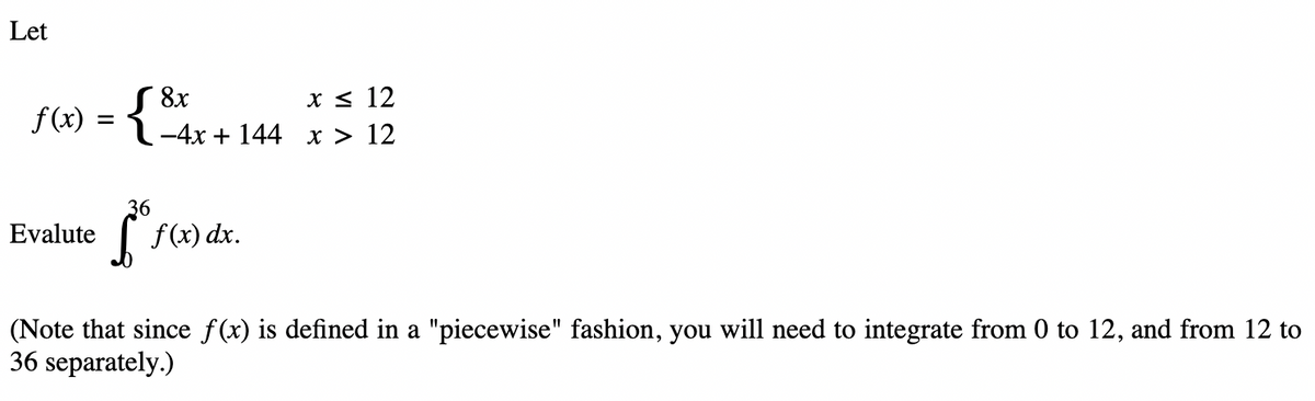Let
x ≤ 12
f(x) = { ²-4x+144 x > 12
Evalute
36
f f(x) dx.
(Note that since f(x) is defined in a "piecewise" fashion, you will need to integrate from 0 to 12, and from 12 to
36 separately.)