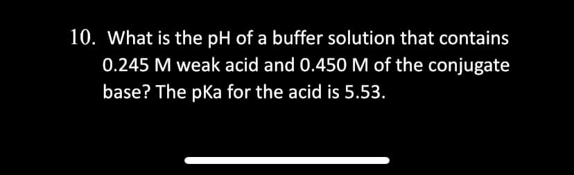 10. What is the pH of a buffer solution that contains
0.245 M weak acid and 0.450 M of the conjugate
base? The pKa for the acid is 5.53.
