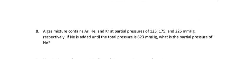 8. A gas mixture contains Ar, He, and Kr at partial pressures of 125, 175, and 225 mmHg,
respectively. If Ne is added until the total pressure is 623 mmHg, what is the partial pressure of
Ne?
