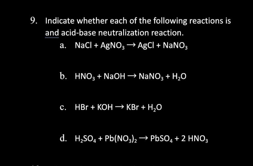 9. Indicate whether each of the following reactions is
and acid-base neutralization reaction.
а.
NaCl + AgNO; –→ AgCl + NaNO3
b. HNO3 + NaOH → NaNO3 + H2O
HBr + KOH –→ KBr + H,0
d. H,SO, + Pb(NO3), → PBSO, + 2 HNO,
