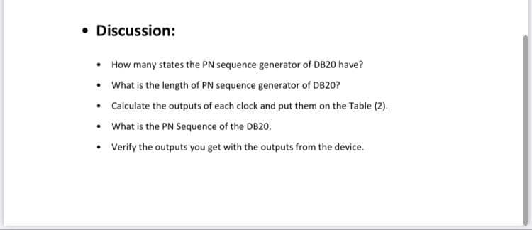 • Discussion:
• How many states the PN sequence generator of DB20 have?
• What is the length of PN sequence generator of DB20?
• Calculate the outputs of each clock and put them on the Table (2).
• What is the PN Sequence of the DB20.
• Verify the outputs you get with the outputs from the device.
