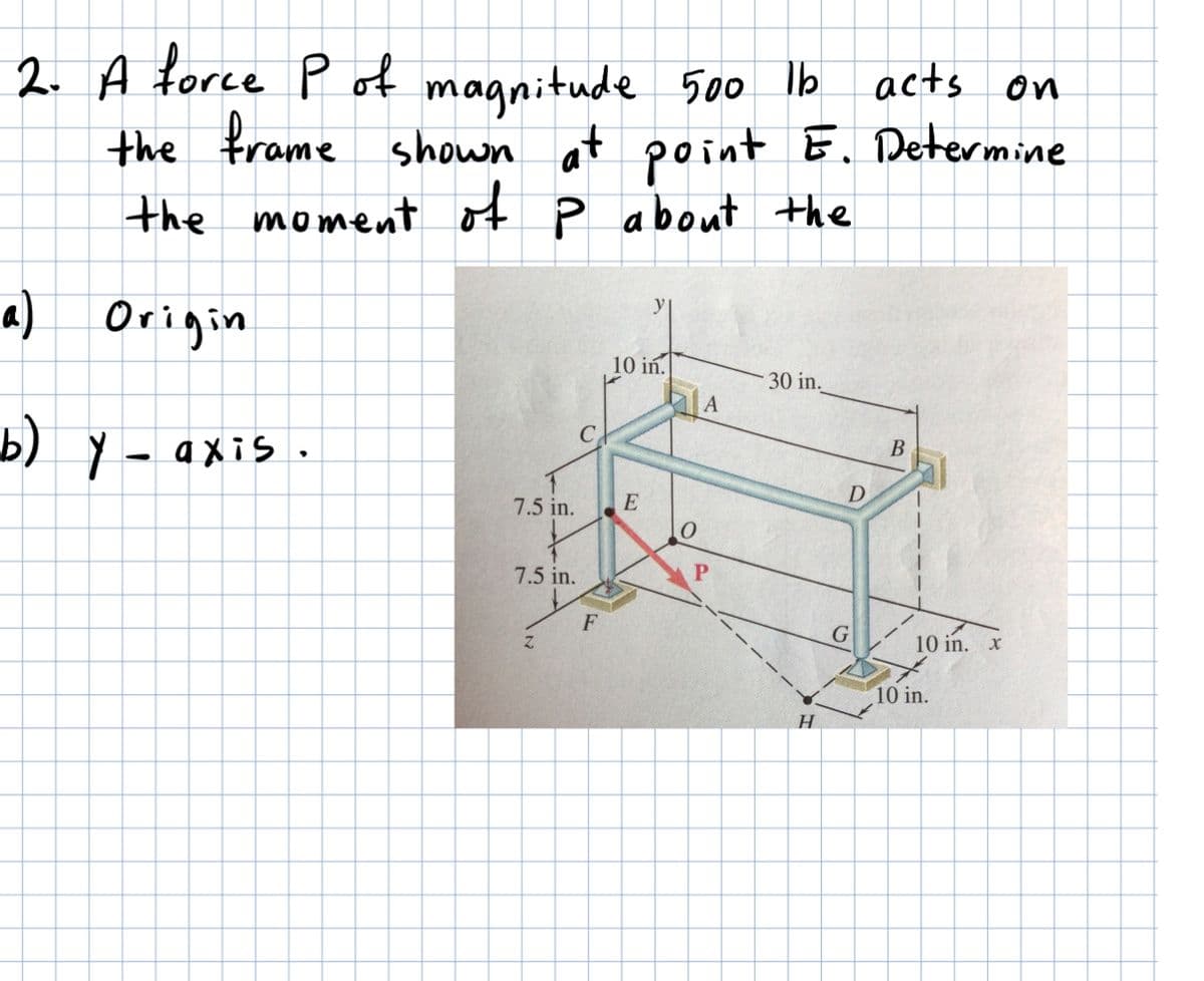 2. A force P ot magnitude
the frame shown at point E. Determine
the moment of P about the
500 lb acts on
a) Origin
10 in.
30 in.
В
b) Y - axis.
7.5 in.
E
7.5 in.
F
G
10 in. x
10 in.
