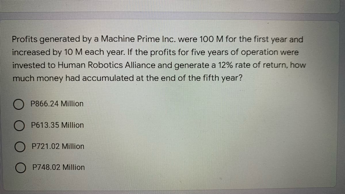 Profits generated by a Machine Prime Inc. were 100 M for the first year and
increased by 10 M each year. If the profits for five years of operation were
invested to Human Robotics Alliance and generate a 12% rate of return, how
much money had accumulated at the end of the fifth year?
P866.24 Million
O P613.35 Million
P721.02 Million
O P748.02 Million
