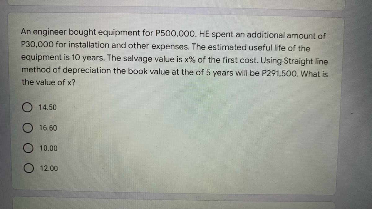 An engineer bought equipment for P500,000. HE spent an additional amount of
P30,000 for installation and other expenses. The estimated useful life of the
equipment is 10 years. The salvage value is x% of the first cost. Using Straight line
method of depreciation the book value at the of 5 years will be P291,500. What is
the value of x?
O 14.50
16.60
10.00
12.00
