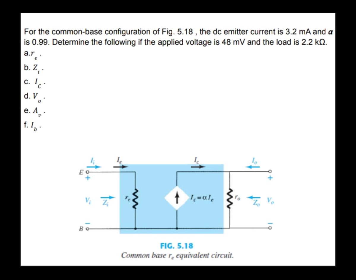 For the common-base configuration of Fig. 5.18 , the dc emitter current is 3.2 mA and a
is 0.99. Determine the following if the applied voltage is 48 mV and the load is 2.2 kO.
a.r.
b. Z .
c. Ic:
d. V.·
е. А, -
f. I,
t =al,
FIG. 5.18
Common base r̟ equivalent circuit.
