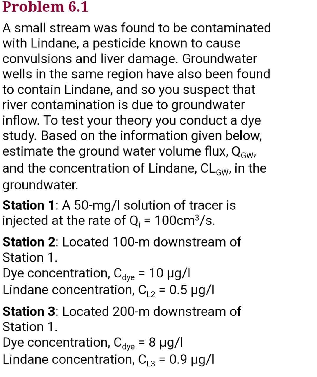 Problem 6.1
A small stream was found to be contaminated
with Lindane, a pesticide known to cause
convulsions and liver damage. Groundwater
wells in the same region have also been found
to contain Lindane, and so you suspect that
river contamination is due to groundwater
inflow. To test your theory you conduct a dye
study. Based on the information given below,
estimate the ground water volume flux, QGw,
and the concentration of Lindane, CLow, in the
groundwater.
Station 1: A 50-mg/l solution of tracer is
injected at the rate of Q₁ = 100cm³/s.
Station 2: Located 100-m downstream of
Station 1.
Dye concentration, Cdye = 10 µg/l
Lindane concentration, C₁₂ = 0.5 µg/l
Station 3: Located 200-m downstream of
Station 1.
Dye concentration, Cdye = 8 µg/l
Lindane concentration, C₁3= 0.9 µg/l
