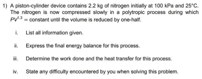 1) A piston-cylinder device contains 2.2 kg of nitrogen initially at 100 kPa and 25°C.
The nitrogen is now compressed slowly in a polytropic process during which
PV¹.3 = constant until the volume is reduced by one-half.
i. List all information given.
ii.
Express the final energy balance for this process.
iii.
Determine the work done and the heat transfer for this process.
iv.
State any difficulty encountered by you when solving this problem.