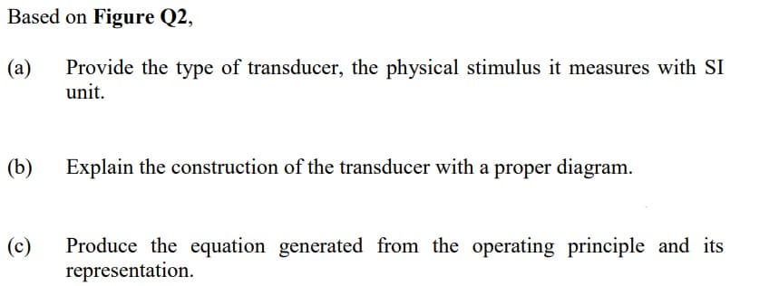 Based on Figure Q2,
Provide the type of transducer, the physical stimulus it measures with SI
unit.
(a)
(b)
Explain the construction of the transducer with a proper diagram.
(c)
Produce the equation generated from the operating principle and its
representation.
