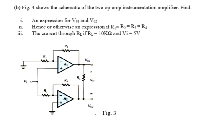 (b) Fig. 4 shows the schematic of the two op-amp instrumentation amplifier. Find
An expression for Vo1 and Vo2
Hence or otherwise an expression ifR;= R2=R3=R4
The current through Rị if R1 = 10KN and Vi = 5V
iii.
R:
R,
Vo:
R1.
V, o
R.
R,
Voz
Fig. 3
