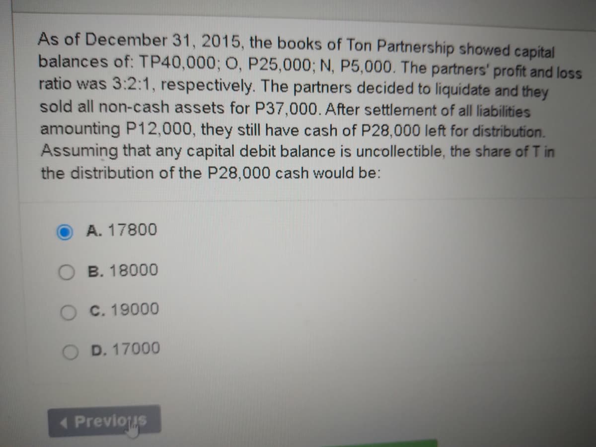 As of December 31, 2015, the books of Ton Partnership showed capital
balances of: TP40,000; O, P25,000; N, P5,000. The partners' profit and loss
ratio was 3:2:1, respectively. The partners decided to liquidate and they
sold all non-cash assets for P37,000. After settlement of all liabilities
amounting P12,000, they still have cash of P28,000 left for distribution.
Assuming that any capital debit balance is uncollectible, the share of T in
the distribution of the P28,000 cash would be:
A. 17800
B. 18000
O C. 19000
D. 17000
Previous
