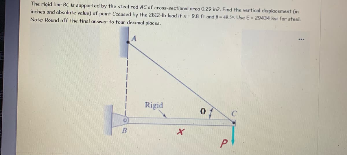 The rigid bar BC is supported by the steel rod AC of cross-sectional area 0.29 in2. Find the vertical displacement (in
inches and absolute value) of point Ccaused by the 2812-lb load if x = 9.8 ft and 0 = 49.5º. Use E = 29434 ksi for steel.
Note: Round off the final answer to four decimal places.
Rigid
P
