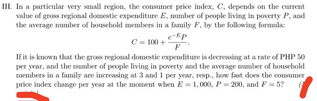 III. In a particular very small region, the consumer price index, C, depends on the current
value of gross regional domestic expenditure E, number of people living in poverty P, and
the average number of household members in a family F, by the following formula:
e-Ep
C = 100 +
F
If it is known that the gross regional domestic expenditure is decreasing at a rate of PHP 50
per year, and the number of people living in poverty and the average number of household
members in a family are increasing at 3 and 1 per year, resp., how fast does the consumer
price index change per year at the moment when E = 1,000, P = 200, and F = 5?
%3D

