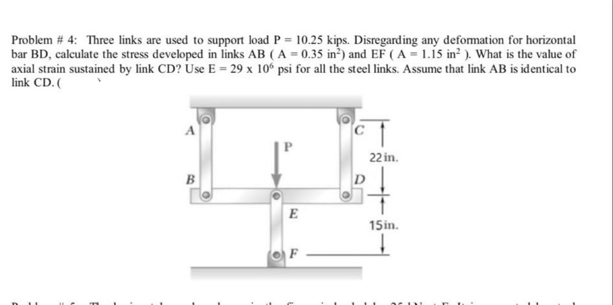 Problem # 4: Three links are used to support load P = 10.25 kips. Disregarding any defomation for horizontal
bar BD, calculate the stress developed in links AB ( A = 0.35 in?) and EF (A = 1.15 in? ). What is the value of
axial strain sustained by link CD? Use E = 29 x 106 psi for all the steel links. Assume that link AB is identical to
link CD. (
22 in.
E
15in.
F
