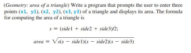 (Geometry: area of a triangle) Write a program that prompts the user to enter three
points (x1, yl), (x2, y2), (x3, y3) of a triangle and displays its area. The formula
for computing the area of a triangle is
s = (sidel + side2 + side3)/2;
V s(s – sidel)(s – side2)(s – side3)
area =
