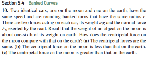 Section 5.4 Banked Curves
10. Two identical cars, one on the moon and one on the earth, have the
same speed and are rounding banked turns that have the same radius r.
There are two forces acting on each car, its weight mg and the normal force
Fx exerted by the road. Recall that the weight of an object on the moon is
about one-sixth of its weight on earth. How does the centripetal force on
the moon compare with that on the earth? (a) The centripetal forces are the
same. (b) The centripetal force on the moon is less than that on the earth.
(c) The centripetal force on the moon is greater than that on the earth.
