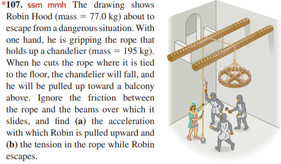 *107. ssm mmh The drawing shows
Robin Hood (mass = 77.0 kg) about to
escape from a dangerous situation. With
one hand, he is gripping the rope that
holds up a chandelier (mass = 195 kg).
When he cuts the rope where it is tied
to the floor, the chandelier will fall, and
he will be pulled up toward a balcony
above. Ignore the friction between
the rope and the beams over which it
slides, and find (a) the acceleration
with which Robin is pulled upward and
(b) the tension in the rope while Robin
escapes.
