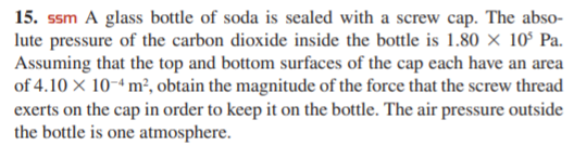 15. ssm A glass bottle of soda is sealed with a screw cap. The abso-
lute pressure of the carbon dioxide inside the bottle is 1.80 × 10° Pa.
Assuming that the top and bottom surfaces of the cap each have an area
of 4.10 X 10-4 m², obtain the magnitude of the force that the screw thread
exerts on the cap in order to keep it on the bottle. The air pressure outside
the bottle is one atmosphere.
