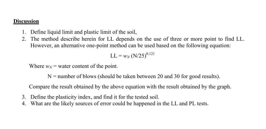 Discussion
1. Define liquid limit and plastic limit of the soil,
2. The method describe herein for LL depends on the use of three or more point to find LL.
However, an alternative one-point method can be used based on the following equation:
LL = wN (N/25)0.121
Where wN = water content of the point.
N = number of blows (should be taken between 20 and 30 for good results).
Compare the result obtained by the above equation with the result obtained by the graph.
3. Define the plasticity index, and find it for the tested soil.
4. What are the likely sources of error could be happened in the LL and PL tests.
