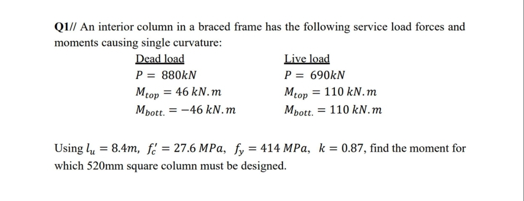 Q1// An interior column in a braced frame has the following service load forces and
moments causing single curvature:
Dead load
P = 880KN
Live load
P = 690KN
= 46 kN.m
= 110 kN.m
Mtop
Мbott.
Mtop
= -46 kN.m
Мbot.
= 110 kN. m
3D 8.4т, f?
Using 4u
which 520mm square column must be designed.
= 27.6 MPa, fy = 414 MPa, k = 0.87, find the moment for
