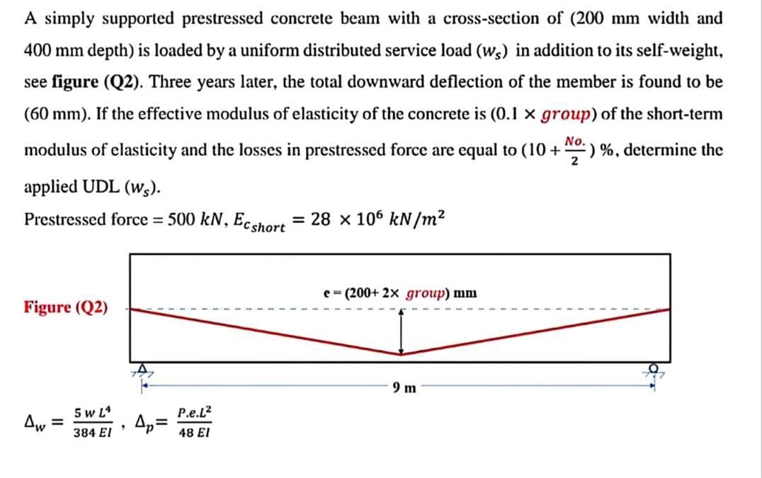 A simply supported prestressed concrete beam with a cross-section of (200 mm width and
400 mm depth) is loaded by a uniform distributed service load (ws) in addition to its self-weight,
see figure (Q2). Three years later, the total downward deflection of the member is found to be
(60 mm). If the effective modulus of elasticity of the concrete is (0.1 x group) of the short-term
modulus of elasticity and the losses in prestressed force are equal to (10 + ¹) %, determine the
applied UDL (ws).
No.
2
Prestressed force = 500 kN, Ecshort = 28 x 106 kN/m²
Figure (Q2)
Aw
=
5 W LA
384 El
9
Ap=
P.e.L²
48 El
e-(200+ 2x group) mm
9 m