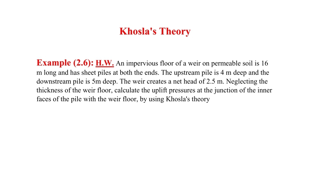 Khosla's Theory
Example (2.6): H.W. An impervious floor of a weir on permeable soil is 16
m long and has sheet piles at both the ends. The upstream pile is 4 m deep and the
downstream pile is 5m deep. The weir creates a net head of 2.5 m. Neglecting the
thickness of the weir floor, calculate the uplift pressures at the junction of the inner
faces of the pile with the weir floor, by using Khosla's theory
