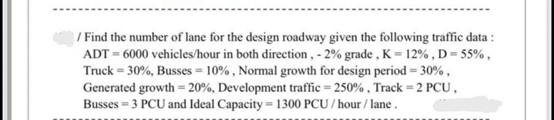 / Find the number of lane for the design roadway given the following traffic data :
ADT = 6000 vehicles/hour in both direction, - 2% grade , K = 12% , D= 55%,
Truck = 30%, Busses = 10% , Normal growth for design period = 30% ,
Generated growth = 20%, Development traffic = 250% , Track = 2 PCU,
Busses = 3 PCU and Ideal Capacity 1300 PCU / hour/ lane.
%3D
