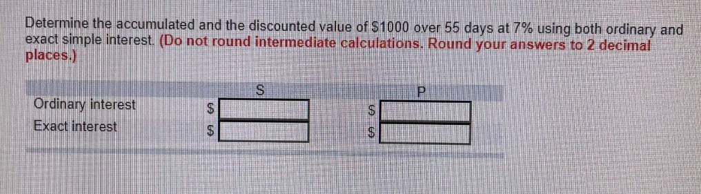 Determine the accumulated and the discounted value of $1000 over 55 days at 7% using both ordinary and
exact simple interest. (Do not round intermediate calculations. Round your answers to 2 decimal
places.)
S
Ordinary interest
S
Exact interest
$