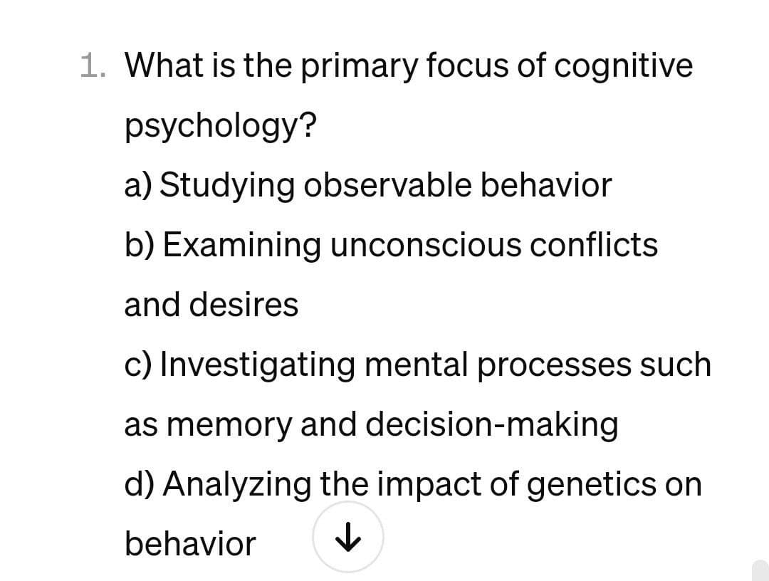 1. What is the primary focus of cognitive
psychology?
a) Studying observable behavior
b) Examining unconscious conflicts
and desires
c) Investigating mental processes such
as memory and decision-making
d) Analyzing the impact of genetics on
behavior