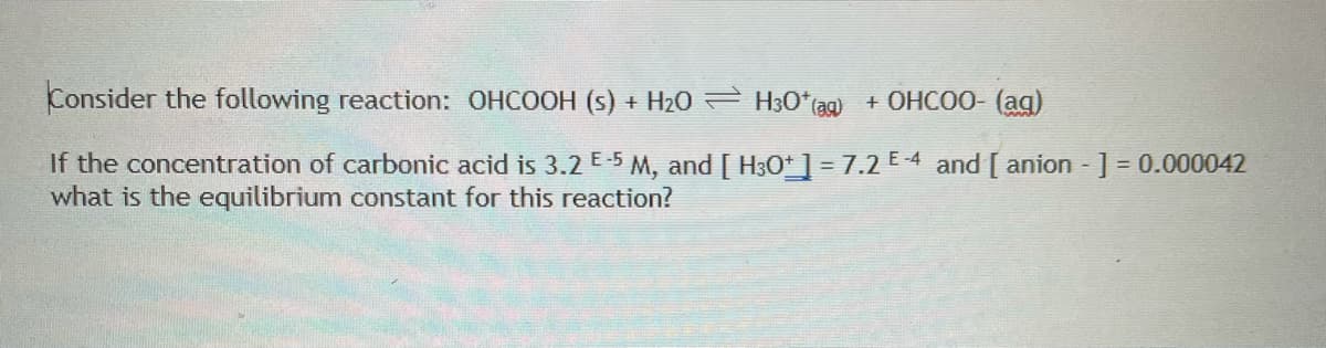 Consider the following reaction: OHCOOH (s) + H20 H30*(ag)
+ OHCOO- (ag)
If the concentration of carbonic acid is 3.2 E-5 M, and [ H3O*] = 7.2 E-4 and [ anion ] = 0.000042
what is the equilibrium constant for this reaction?
%3D
