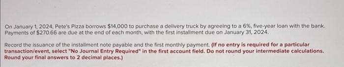 On January 1, 2024, Pete's Pizza borrows $14,000 to purchase a delivery truck by agreeing to a 6%, five-year loan with the bank.
Payments of $270.66 are due at the end of each month, with the first installment due on January 31, 2024.
Record the issuance of the installment note payable and the first monthly payment. (If no entry is required for a particular
transaction/event, select "No Journal Entry Required" in the first account field. Do not round your intermediate calculations.
Round your final answers to 2 decimal places.)