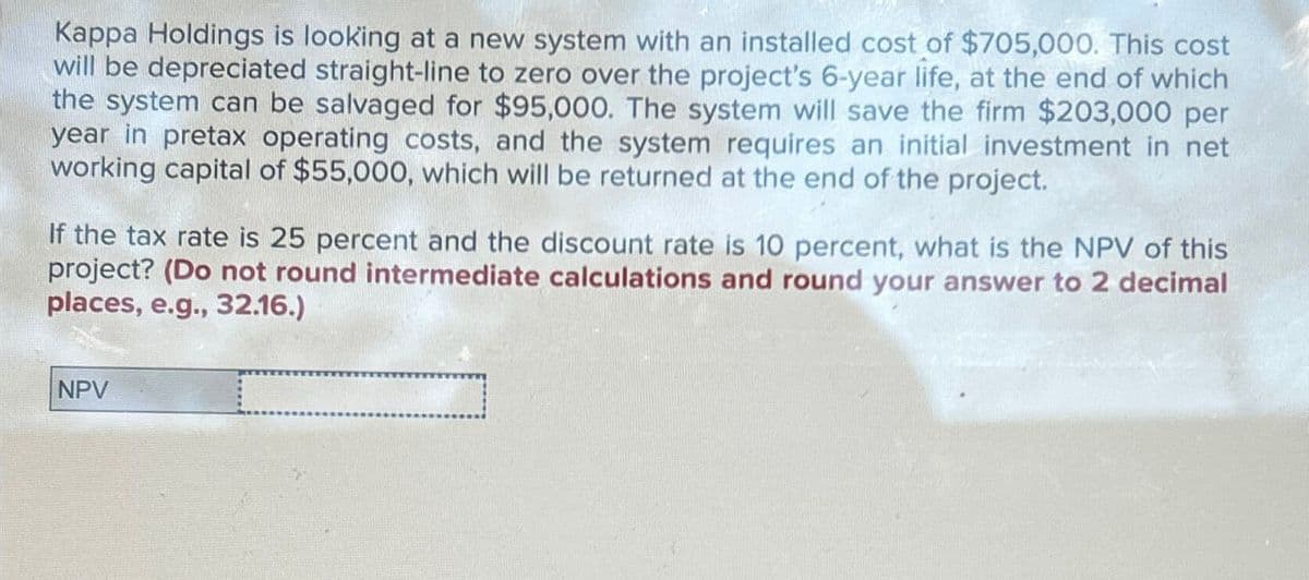 Kappa Holdings is looking at a new system with an installed cost of $705,000. This cost
will be depreciated straight-line to zero over the project's 6-year life, at the end of which
the system can be salvaged for $95,000. The system will save the firm $203,000 per
year in pretax operating costs, and the system requires an initial investment in net
working capital of $55,000, which will be returned at the end of the project.
If the tax rate is 25 percent and the discount rate is 10 percent, what is the NPV of this
project? (Do not round intermediate calculations and round your answer to 2 decimal
places, e.g., 32.16.)
NPV