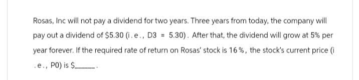 Rosas, Inc will not pay a dividend for two years. Three years from today, the company will
pay out a dividend of $5.30 (i.e., D3 = 5.30). After that, the dividend will grow at 5% per
year forever. If the required rate of return on Rosas' stock is 16%, the stock's current price (i
.e., PO) is $