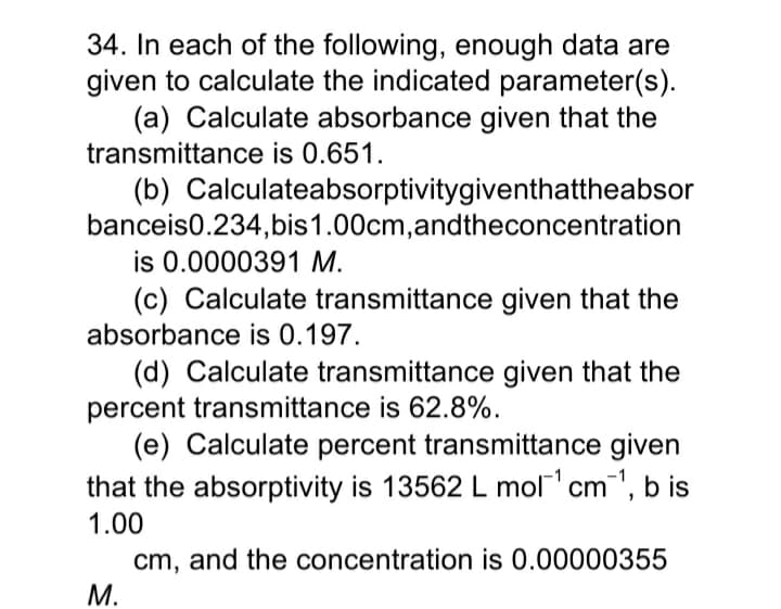 34. In each of the following, enough data are
given to calculate the indicated parameter(s).
(a) Calculate absorbance given that the
transmittance is 0.651.
(b) Calculateabsorptivitygiventhattheabsor
banceis0.234,bis1.00cm,andtheconcentration
is 0.0000391 M.
(c) Calculate transmittance given that the
absorbance is 0.197.
(d) Calculate transmittance given that the
percent transmittance is 62.8%.
(e) Calculate percent transmittance given
that the absorptivity is 13562 L mol cm
m", b is
1.00
cm, and the concentration is 0.00000355
M.
