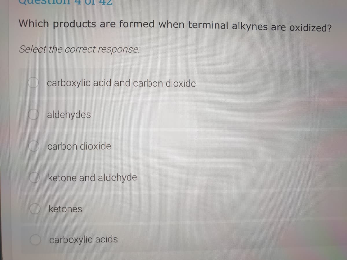 Which products are formed when terminal alkynes are oxidized?
Select the correct response:
carboxylic acid and carbon dioxide
aldehydes
carbon dioxide
ketone and aldehyde
O ketones
carboxylic acids

