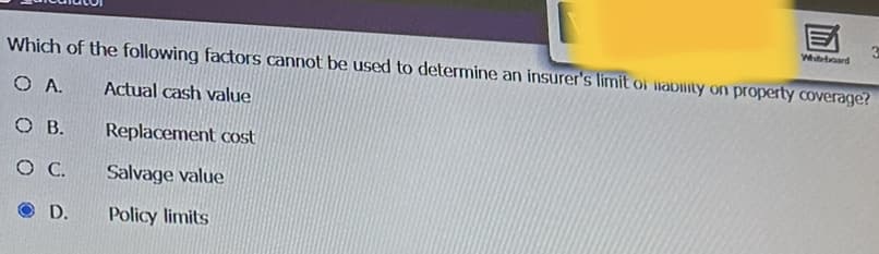 Which of the following factors cannot be used to determine an insurer's limit of liability on property coverage?
O A.
Actual cash value
Replacement cost
Salvage value
Policy limits
OB.
O C.
D.
Whiteboard