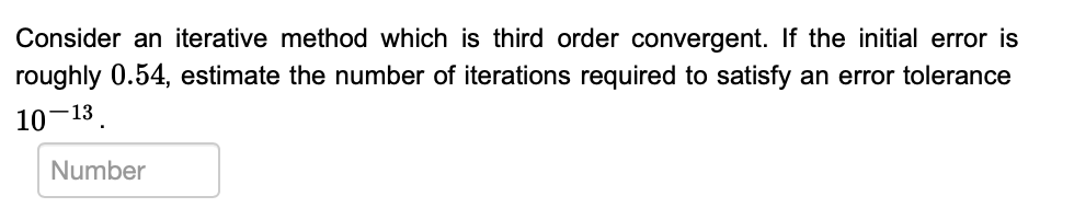 Consider an iterative method which is third order convergent. If the initial error is
roughly 0.54, estimate the number of iterations required to satisfy an error tolerance
10-13.
Number