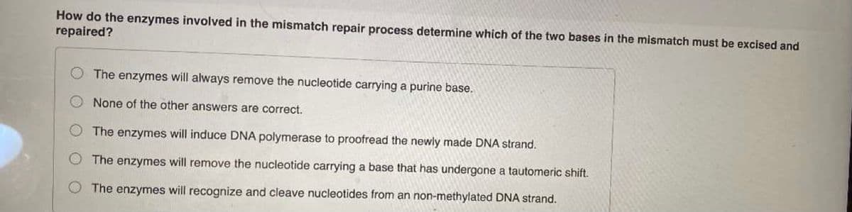How do the enzymes involved in the mismatch repair process determine which of the two bases in the mismatch must be excised and
repaired?
The enzymes will always remove the nucleotide carrying a purine base.
None of the other answers are correct.
The enzymes will induce DNA polymerase to proofread the newly made DNA strand.
The enzymes will remove the nucleotide carrying a base that has undergone a tautomeric shift.
The enzymes will recognize and cleave nucleotides from an non-methylated DNA strand.
O O
