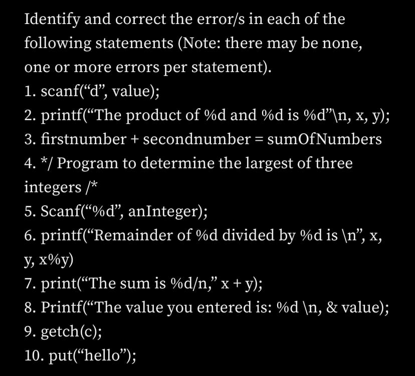 Identify and correct the error/s in each of the
following statements (Note: there may be none,
one or more errors per statement).
1. scanf(“d", value);
2. printf(“The product of %d and %d is %d"\n, x, y);
3. firstnumber + secondnumber = sumOfNumbers
4. */ Program to determine the largest of three
integers /*
5. Scanf(“%d", anInteger);
6. printf(“Remainder of %d divided by %d is \n", x,
У, х%у)
7. print(“The sum is %d/n," x + y);
8. Printf(“The value you entered is: %d \n, & value);
9. getch(c);
10. put(“hello");
