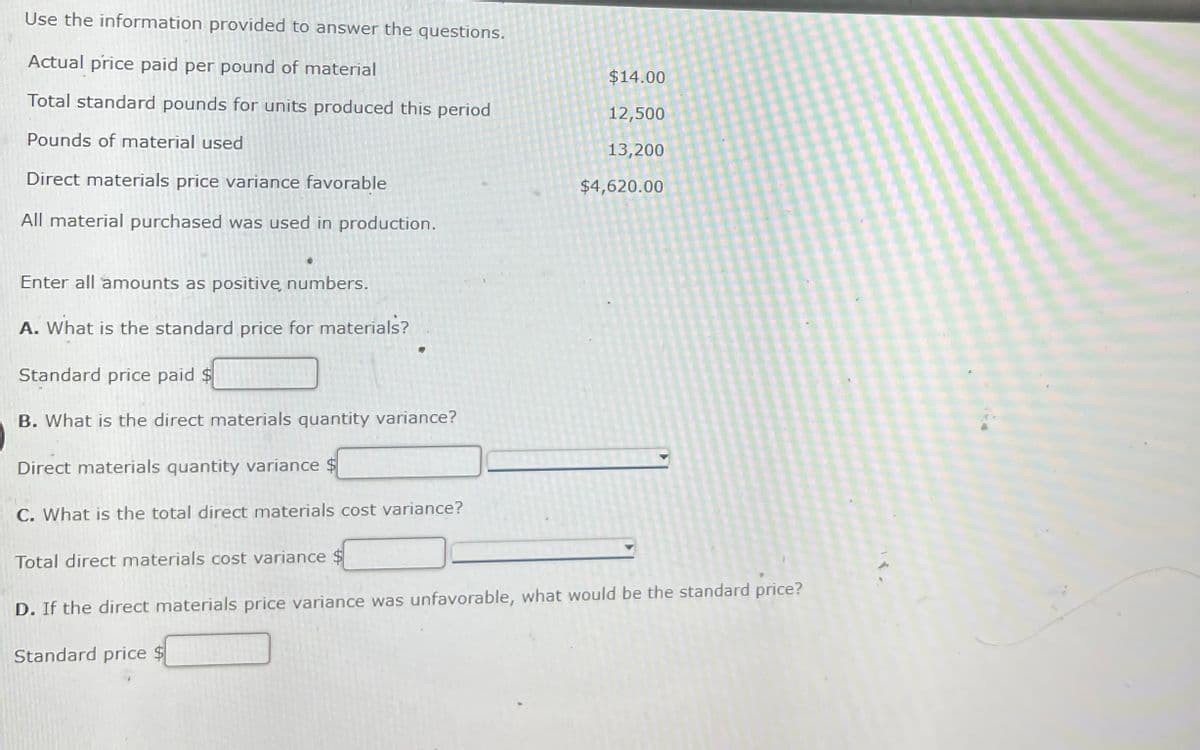 Use the information provided to answer the questions.
Actual price paid per pound of material
$14.00
Total standard pounds for units produced this period
12,500
Pounds of material used
13,200
Direct materials price variance favorable
$4,620.00
All material purchased was used in production.
Enter all amounts as positive, numbers.
A. What is the standard price for materials?
Standard price paid $
B. What is the direct materials quantity variance?
Direct materials quantity variance
C. What is the total direct materials cost variance?
Total direct materials cost variance $
D. If the direct materials price variance was unfavorable, what would be the standard price?
Standard price $
