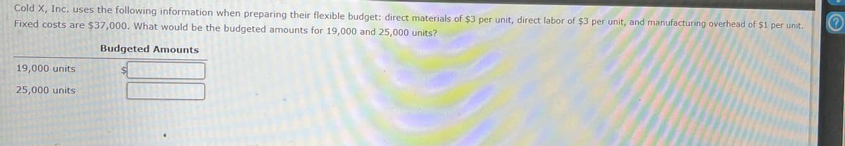 Cold X, Inc. uses the following information when preparing their flexible budget: direct materials of $3 per unit, direct labor of $3 per unit, and manufacturing overhead of $1 per unit.
Fixed costs are $37,000. What would be the budgeted amounts for 19,000 and 25,000 units?
Budgeted Amounts
19,000 units
25,000 units
