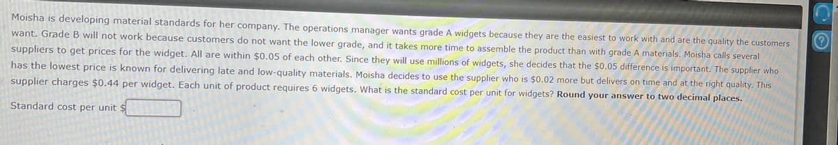 Moisha is developing material standards for her company. The operations manager wants grade A widgets because they are the easiest to work with and are the quality the customers
want. Grade B will not work because customers do not want the lower grade, and it takes more time to assemble the product than with grade A materials. Moisha calls several
suppliers to get prices for the widget. All are within $0.05 of each other. Since they will use millions of widgets, she decides that the $0.05 difference is important. The supplier who
has the lowest price is known for delivering late and low-quality materials. Moisha decides to use the supplier who is $0.02 more but delivers on time and at the right quality. This
supplier charges $0.44 per widget. Each unit of product requires 6 widgets. What is the standard cost per unit for widgets? Round your answer to two decimal places.
Standard cost per unit $
