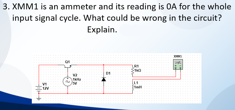 3. XMM1 is an ammeter and its reading is OA for the whole
input signal cycle. What could be wrong in the circuit?
Explain.
XMM1
Q1
R1
1kQ
D1
V2
1kHz
5V
V1
12V
L1
1mH
