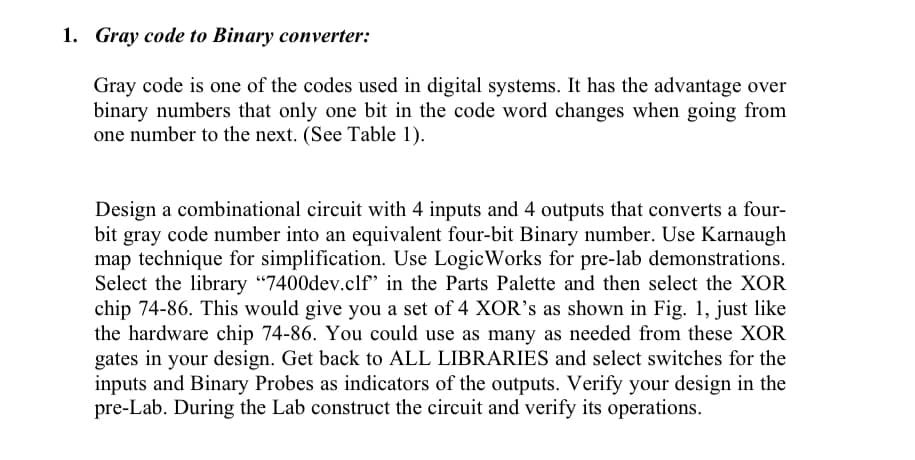 1. Gray code to Binary converter:
Gray code is one of the codes used in digital systems. It has the advantage over
binary numbers that only one bit in the code word changes when going from
one number to the next. (See Table 1).
Design a combinational circuit with 4 inputs and 4 outputs that converts a four-
bit gray code number into an equivalent four-bit Binary number. Use Karnaugh
map technique for simplification. Use LogicWorks for pre-lab demonstrations.
Select the library "7400dev.clf* in the Parts Palette and then select the XOR
chip 74-86. This would give you a set of 4 XOR's as shown in Fig. 1, just like
the hardware chip 74-86. You could use as many as needed from these XOR
gates in your design. Get back to ALL LIBRARIES and select switches for the
inputs and Binary Probes as indicators of the outputs. Verify your design in the
pre-Lab. During the Lab construct the circuit and verify its operations.
