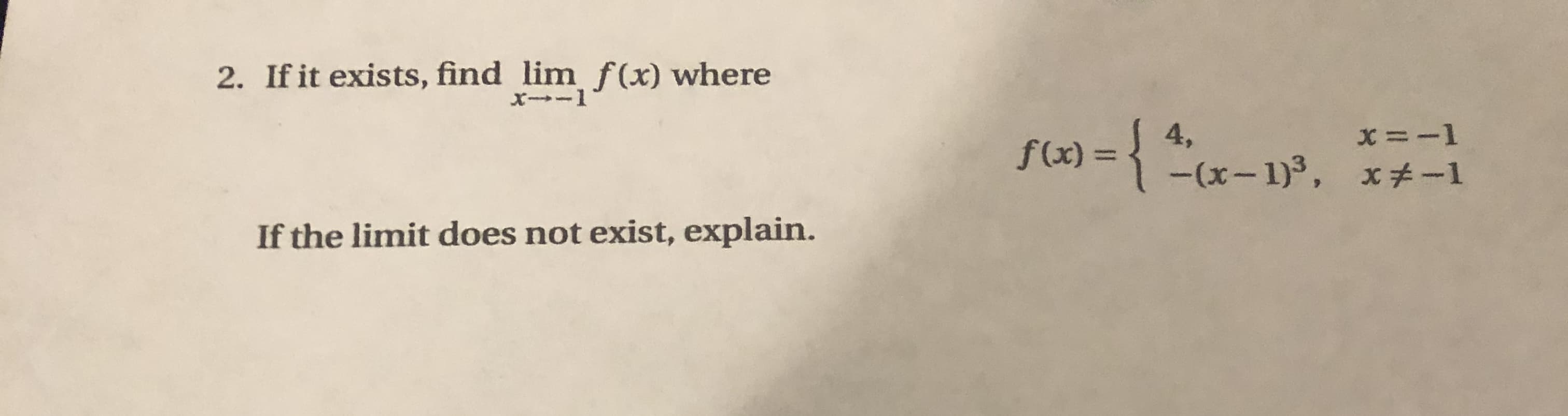 2. If it exists, find lim f(x) where
X--1
x =-1
f(x) = { *x– 1)³, x+-1
4,
If the limit does not exist, explain.
