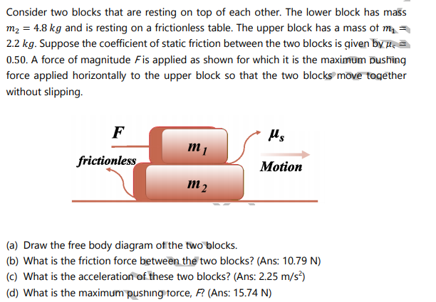 Consider two blocks that are resting on top of each other. The lower block has mass
m2 = 4.8 kg and is resting on a frictionless table. The upper block has a mass of m =
2.2 kg. Suppose the coefficient of static friction between the two blocks is given by µe
0.50. A force of magnitude Fis applied as shown for which it is the maximum pushing
force applied horizontally to the upper block so that the two blocks move together
without slipping.
F
m 1
frictionless
Motion
m 2
