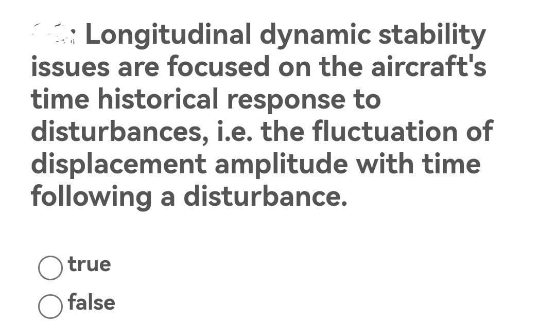 Longitudinal dynamic stability
issues are focused on the aircraft's
time historical response to
disturbances,
i.e. the fluctuation of
displacement amplitude with time
following a disturbance.
true
false