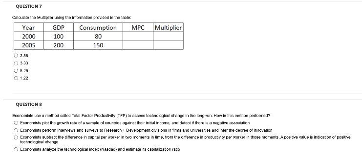 QUESTION 7
Calculate the Multipler using the Information provided in the table:
Year
GDP
Consumption
MPC
Multiplier
2000
100
80
2005
200
150
O 2.8a
O 3.33
O 5.25
1.22
QUESTION 8
Economists use a method called Total Factor Productivity (TFP) to assess technologicel change in the long-run. How ie this method performed?
O Economists plot the growth rate of a sample of countries against thair initial income, and detact if there is a negative association
O Economiets perform Interviewe and surveys to Research + Development divielons in fims and universtles and infer the degree of Innovation
Economiets eubtract the difference in capital per worker in two moments in time, from the difference in productivity per worker in thoee moments. A positive value is indication of positive
technologicel change
O Economiets analyze the technological index (Nesdaq) and estimate ita capitalization ratio

