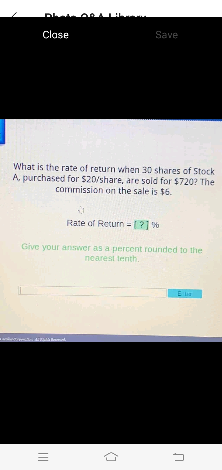 Dhote 0e
Librem.
Close
Save
What is the rate of return when 30 shares of Stock
A, purchased for $20/share, are sold for $720? The
commission on the sale is $6.
Rate of Return = [ ? ] %
Give your answer as a percent rounded to the
nearest tenth.
Enter
DAcellus Corporafion. All Rights Reserved.
