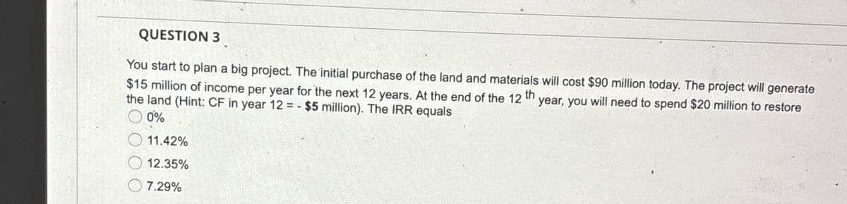 QUESTION 3
You start to plan a big project. The initial purchase of the land and materials will cost $90 million today. The project will generate
$15 million of income per year for the next 12 years. At the end of the 12 th
the land (Hint: CF in year 12=- $5 million). The IRR equals
0%
11.42%
year, you will need to spend $20 million to restore
12.35%
7.29%