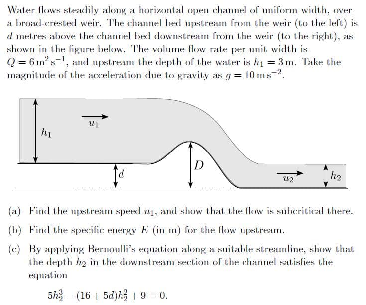 Water flows steadily along a horizontal open channel of uniform width, over
a broad-crested weir. The channel bed upstream from the weir (to the left) is
d metres above the channel bed downstream from the weir (to the right), as
shown in the figure below. The volume flow rate per unit width is
Q = 6 m? s-1, and upstream the depth of the water is h1 = 3 m. Take the
magnitude of the acceleration due to gravity as g = 10 ms 2.
hi
D
p.
h2
U2
(a) Find the upstream speed u1, and show that the flow is subcritical there.
(b) Find the specific energy E (in m) for the flow upstream.
(c) By applying Bernoulli's equation along a suitable streamline, show that
the depth h2 in the downstream section of the channel satisfies the
equation
5h – (16 + 5d)h+9 = 0.
